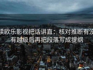 读欧乐影视把话讲直：核对推断有没有越级后再把段落写成提纲