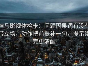 神马影视体检卡：问题因果词有没有带立场，动作把前提补一句，提示读完更清醒