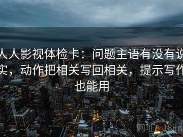 人人影视体检卡：问题主语有没有说实，动作把相关写回相关，提示写作也能用