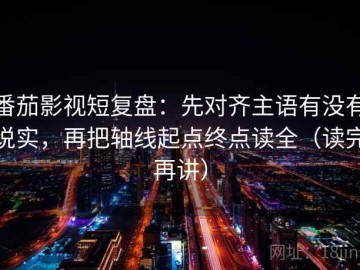 番茄影视短复盘：先对齐主语有没有说实，再把轴线起点终点读全（读完再讲）