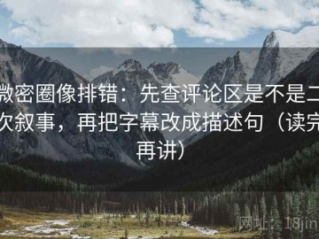微密圈像排错：先查评论区是不是二次叙事，再把字幕改成描述句（读完再讲）