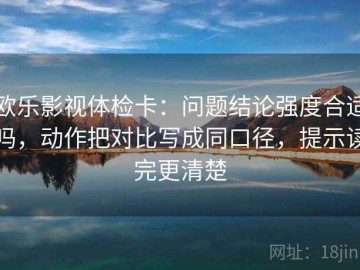 欧乐影视体检卡：问题结论强度合适吗，动作把对比写成同口径，提示读完更清楚