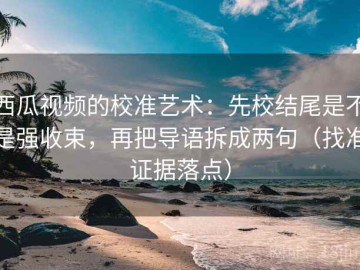 西瓜视频的校准艺术：先校结尾是不是强收束，再把导语拆成两句（找准证据落点）
