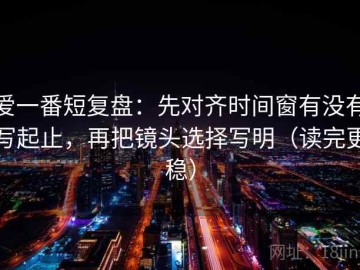 爱一番短复盘：先对齐时间窗有没有写起止，再把镜头选择写明（读完更稳）