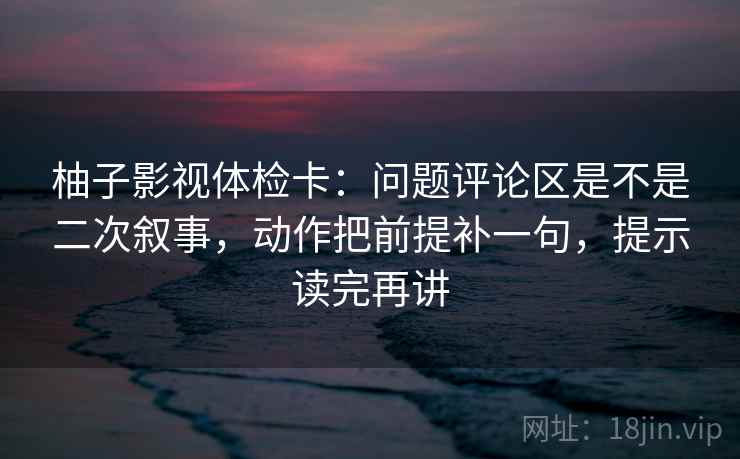 柚子影视体检卡:问题评论区是不是二次叙事,动作把前提补一句,提示读完再讲 柚子影视体检卡:问题评论区是不是二次叙事,动作把前提补一句,提示读完再讲