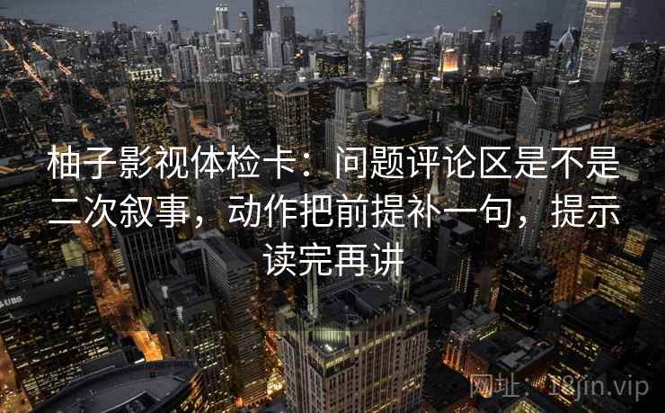 柚子影视体检卡:问题评论区是不是二次叙事,动作把前提补一句,提示读完再讲 柚子影视体检卡:问题评论区是不是二次叙事,动作把前提补一句,提示读完再讲