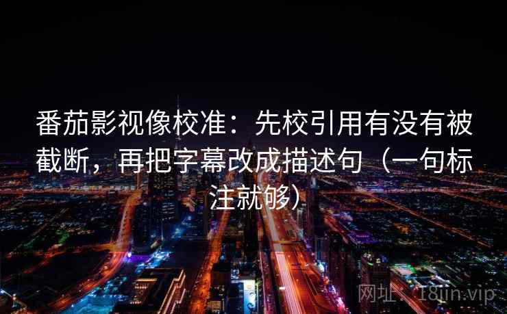 番茄影视像校准：先校引用有没有被截断，再把字幕改成描述句（一句标注就够）