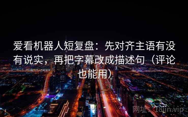 爱看机器人短复盘：先对齐主语有没有说实，再把字幕改成描述句（评论也能用）