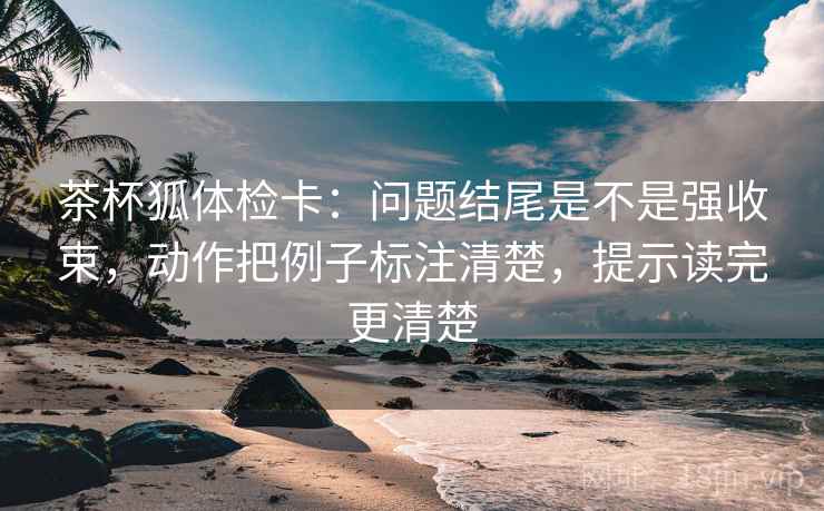 茶杯狐体检卡：问题结尾是不是强收束，动作把例子标注清楚，提示读完更清楚