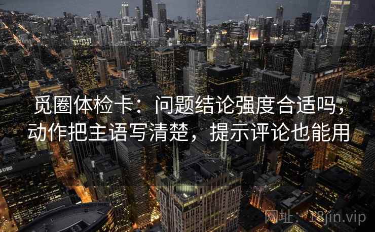 觅圈体检卡：问题结论强度合适吗，动作把主语写清楚，提示评论也能用