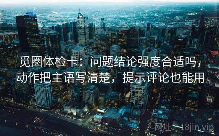 觅圈体检卡：问题结论强度合适吗，动作把主语写清楚，提示评论也能用