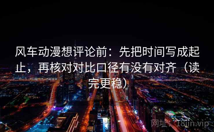 风车动漫想评论前:先把时间写成起止,再核对对比口径有没有对齐(读完更稳) 风车动漫想评论前:先把时间写成起止,再核对对比口径有没有对齐(读完更稳)