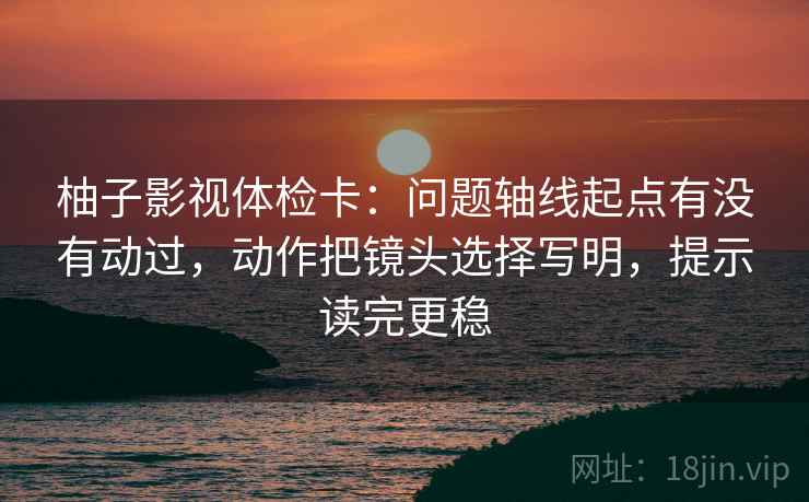柚子影视体检卡：问题轴线起点有没有动过，动作把镜头选择写明，提示读完更稳
