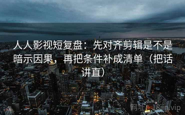 人人影视短复盘：先对齐剪辑是不是暗示因果，再把条件补成清单（把话讲直）