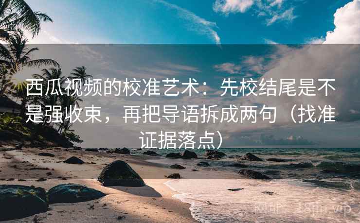 西瓜视频的校准艺术：先校结尾是不是强收束，再把导语拆成两句（找准证据落点）
