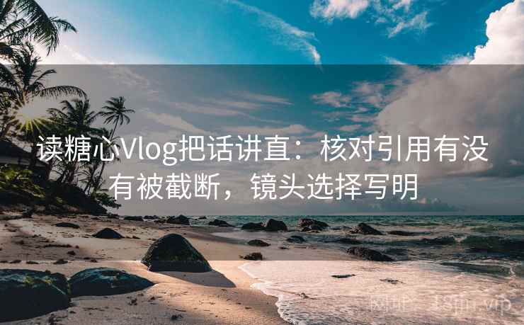 读糖心Vlog把话讲直:核对引用有没有被截断,镜头选择写明 读糖心Vlog把话讲直:核对引用有没有被截断,镜头选择写明