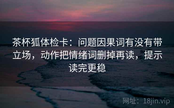 茶杯狐体检卡：问题因果词有没有带立场，动作把情绪词删掉再读，提示读完更稳