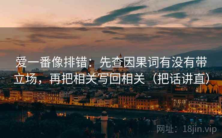 爱一番像排错:先查因果词有没有带立场,再把相关写回相关(把话讲直) 爱一番像排错:先查因果词有没有带立场,再把相关写回相关(把话讲直)