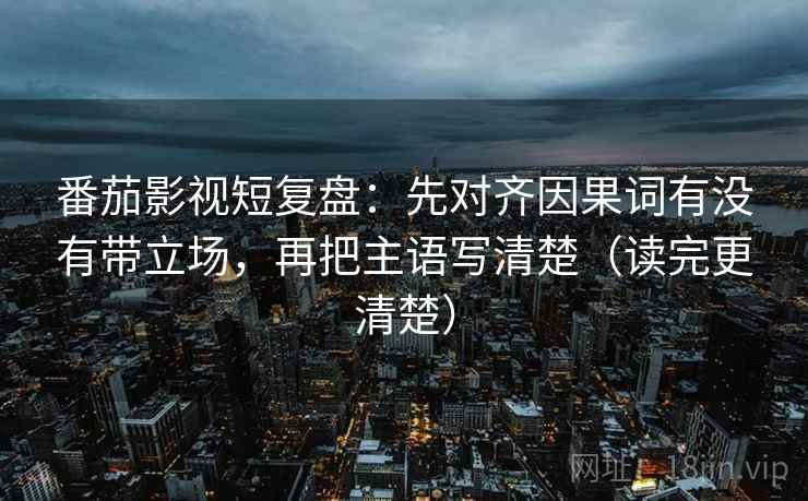 番茄影视短复盘：先对齐因果词有没有带立场，再把主语写清楚（读完更清楚）