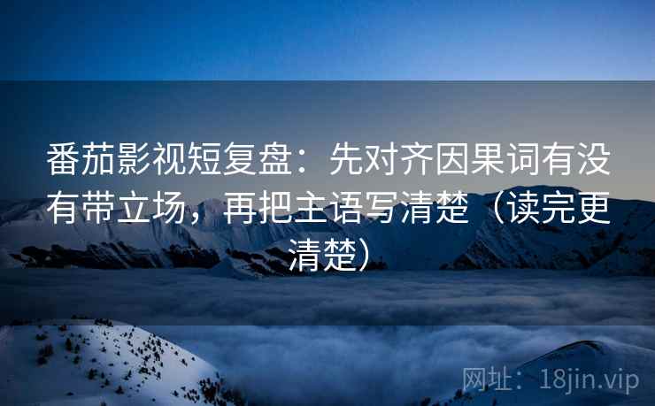 番茄影视短复盘：先对齐因果词有没有带立场，再把主语写清楚（读完更清楚）