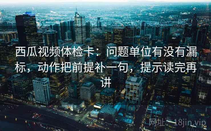 西瓜视频体检卡：问题单位有没有漏标，动作把前提补一句，提示读完再讲