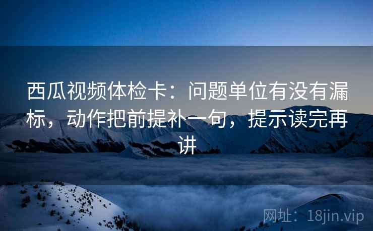 西瓜视频体检卡：问题单位有没有漏标，动作把前提补一句，提示读完再讲