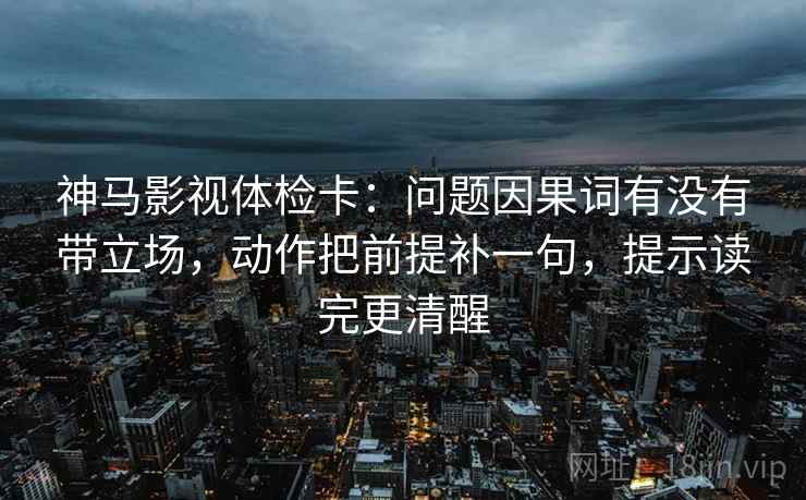 神马影视体检卡：问题因果词有没有带立场，动作把前提补一句，提示读完更清醒
