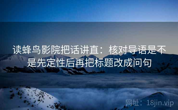 读蜂鸟影院把话讲直:核对导语是不是先定性后再把标题改成问句 读蜂鸟影院把话讲直:核对导语是不是先定性后再把标题改成问句