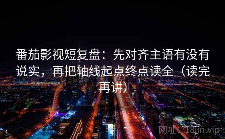 番茄影视短复盘：先对齐主语有没有说实，再把轴线起点终点读全（读完再讲）
