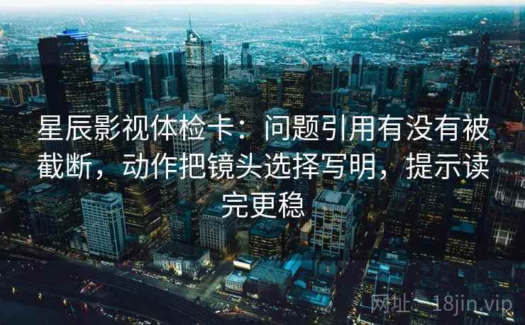 星辰影视体检卡：问题引用有没有被截断，动作把镜头选择写明，提示读完更稳