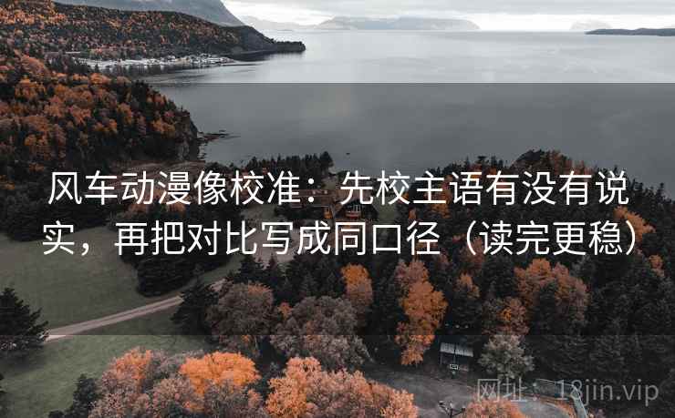 风车动漫像校准:先校主语有没有说实,再把对比写成同口径(读完更稳) 风车动漫像校准:先校主语有没有说实,再把对比写成同口径(读完更稳)