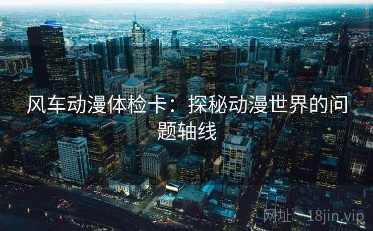 风车动漫体检卡:探秘动漫世界的问题轴线 风车动漫体检卡:探秘动漫世界的问题轴线