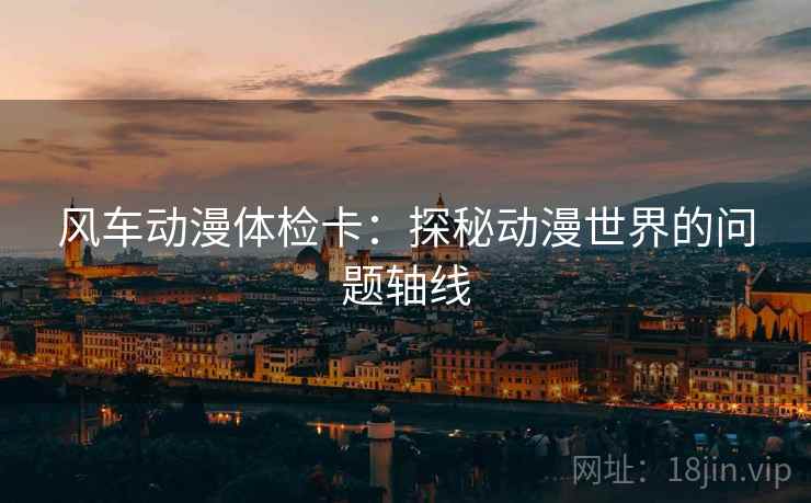 风车动漫体检卡:探秘动漫世界的问题轴线 风车动漫体检卡:探秘动漫世界的问题轴线