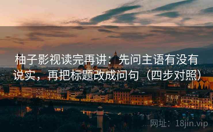 柚子影视读完再讲：先问主语有没有说实，再把标题改成问句（四步对照）