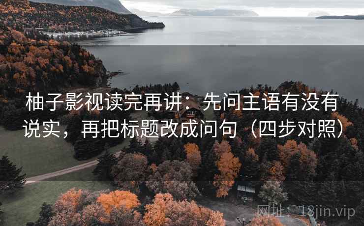 柚子影视读完再讲：先问主语有没有说实，再把标题改成问句（四步对照）