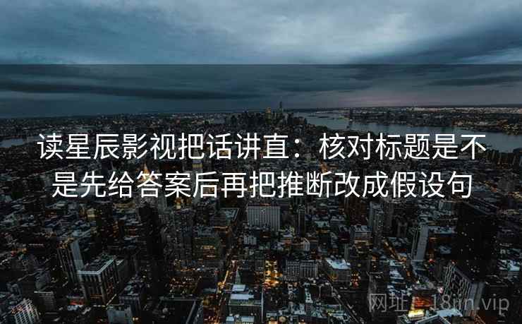 读星辰影视把话讲直:核对标题是不是先给答案后再把推断改成假设句 读星辰影视把话讲直:核对标题是不是先给答案后再把推断改成假设句