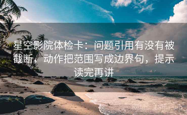 星空影院体检卡:问题引用有没有被截断,动作把范围写成边界句,提示读完再讲 星空影院体检卡:问题引用有没有被截断,动作把范围写成边界句,提示读完再讲