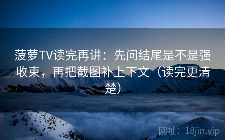 菠萝TV读完再讲：先问结尾是不是强收束，再把截图补上下文（读完更清楚）