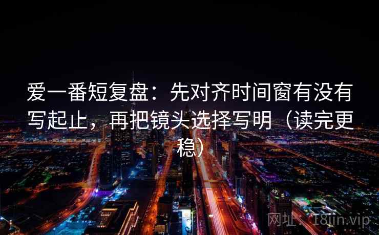 爱一番短复盘:先对齐时间窗有没有写起止,再把镜头选择写明(读完更稳) 爱一番短复盘:先对齐时间窗有没有写起止,再把镜头选择写明(读完更稳)