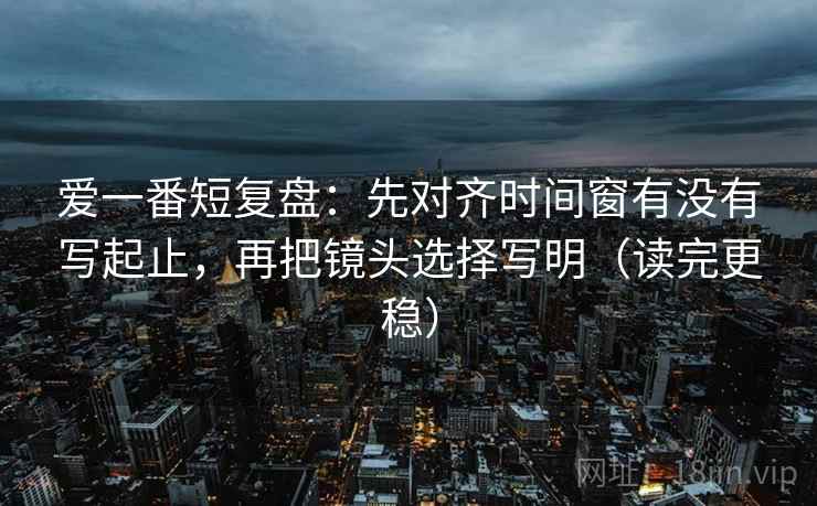 爱一番短复盘:先对齐时间窗有没有写起止,再把镜头选择写明(读完更稳) 爱一番短复盘:先对齐时间窗有没有写起止,再把镜头选择写明(读完更稳)