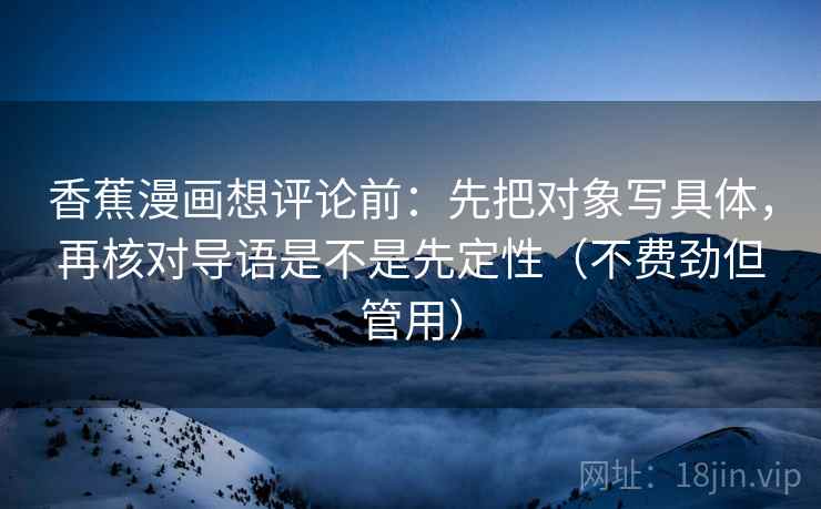 香蕉漫画想评论前:先把对象写具体,再核对导语是不是先定性(不费劲但管用) 香蕉漫画想评论前:先把对象写具体,再核对导语是不是先定性(不费劲但管用)