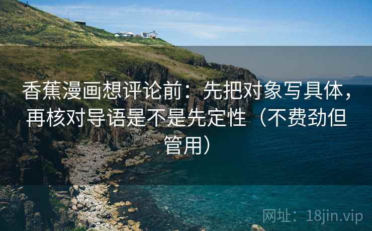 香蕉漫画想评论前:先把对象写具体,再核对导语是不是先定性(不费劲但管用) 香蕉漫画想评论前:先把对象写具体,再核对导语是不是先定性(不费劲但管用)
