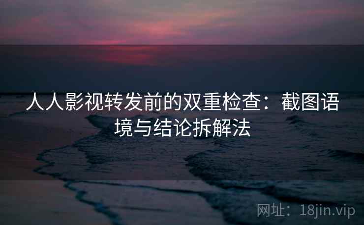 人人影视转发前的双重检查:截图语境与结论拆解法 人人影视转发前的双重检查:截图语境与结论拆解法