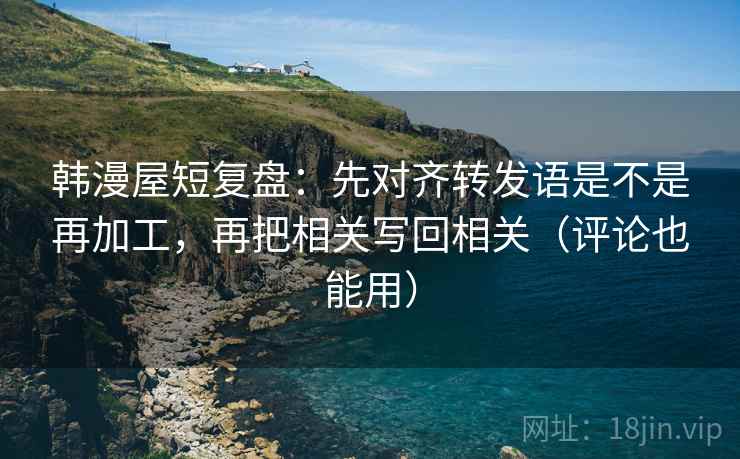 韩漫屋短复盘:先对齐转发语是不是再加工,再把相关写回相关(评论也能用) 韩漫屋短复盘:先对齐转发语是不是再加工,再把相关写回相关(评论也能用)