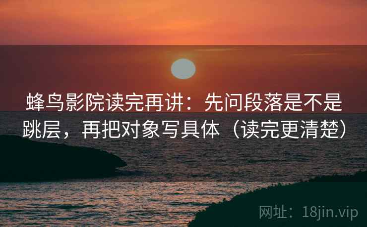 蜂鸟影院读完再讲:先问段落是不是跳层,再把对象写具体(读完更清楚) 蜂鸟影院读完再讲:先问段落是不是跳层,再把对象写具体(读完更清楚)