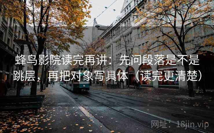 蜂鸟影院读完再讲:先问段落是不是跳层,再把对象写具体(读完更清楚) 蜂鸟影院读完再讲:先问段落是不是跳层,再把对象写具体(读完更清楚)