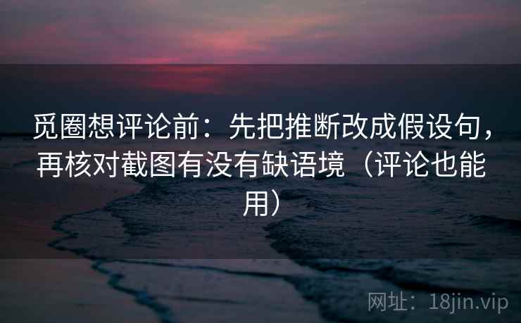 觅圈想评论前：先把推断改成假设句，再核对截图有没有缺语境（评论也能用）