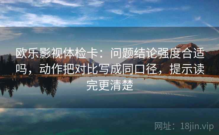 欧乐影视体检卡：问题结论强度合适吗，动作把对比写成同口径，提示读完更清楚