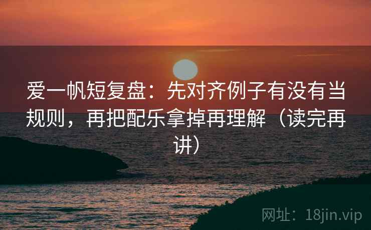 爱一帆短复盘：先对齐例子有没有当规则，再把配乐拿掉再理解（读完再讲）