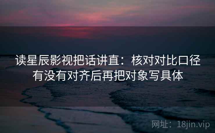 读星辰影视把话讲直：核对对比口径有没有对齐后再把对象写具体